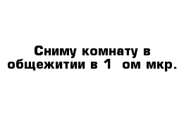 Сниму комнату в общежитии в 1 -ом мкр.